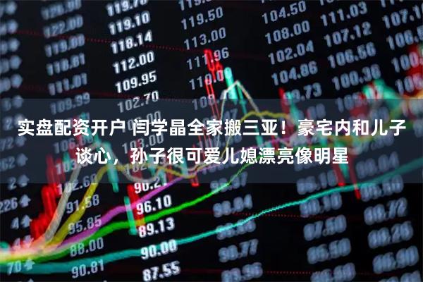 实盘配资开户 闫学晶全家搬三亚！豪宅内和儿子谈心，孙子很可爱儿媳漂亮像明星