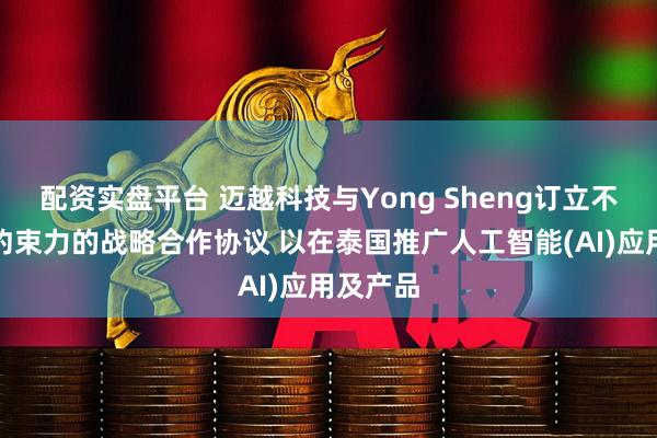 配资实盘平台 迈越科技与Yong Sheng订立不具法律约束力的战略合作协议 以在泰国推广人工智能(AI)应用及产品