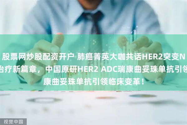 股票网炒股配资开户 肺癌菁英大咖共话HER2突变NSCLC精准治疗新篇章，中国原研HER2 ADC瑞康曲妥珠单抗引领临床变革！