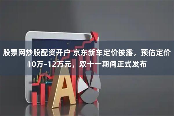 股票网炒股配资开户 京东新车定价披露，预估定价10万-12万元，双十一期间正式发布