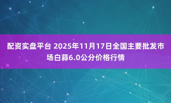 配资实盘平台 2025年11月17日全国主要批发市场白蒜6.0公分价格行情