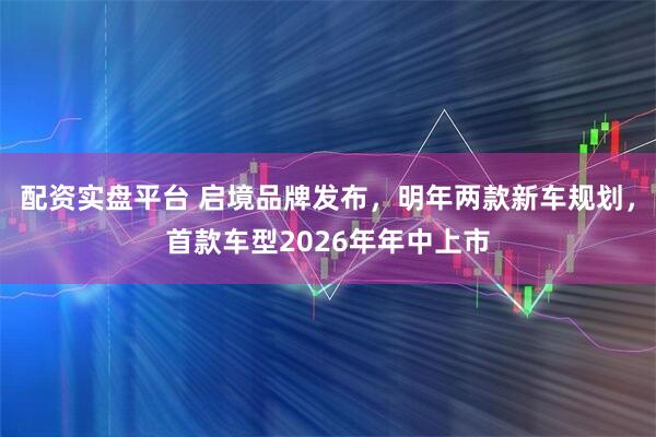 配资实盘平台 启境品牌发布，明年两款新车规划，首款车型2026年年中上市