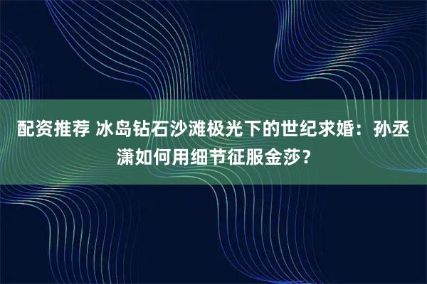 配资推荐 冰岛钻石沙滩极光下的世纪求婚：孙丞潇如何用细节征服金莎？