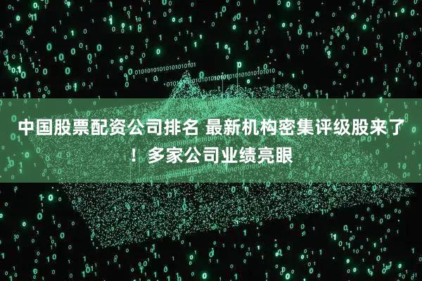 中国股票配资公司排名 最新机构密集评级股来了！多家公司业绩亮眼