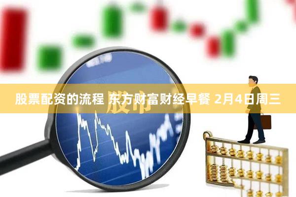 股票配资的流程 东方财富财经早餐 2月4日周三