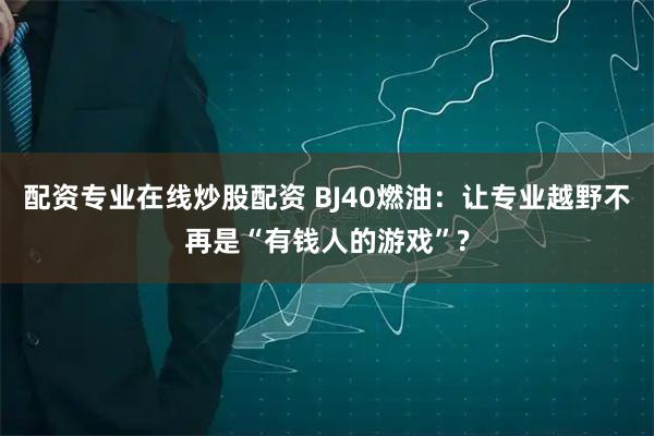 配资专业在线炒股配资 BJ40燃油：让专业越野不再是“有钱人的游戏”?