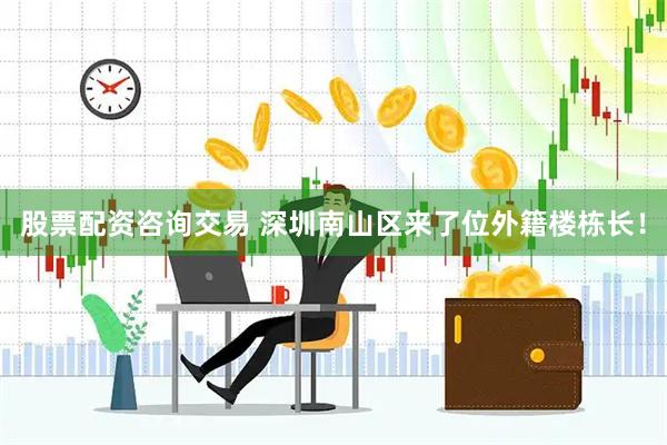 股票配资咨询交易 深圳南山区来了位外籍楼栋长！