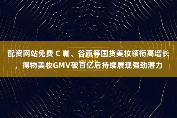 配资网站免费 C 咖、谷雨等国货美妆领衔高增长，得物美妆GMV破百亿后持续展现强劲潜力