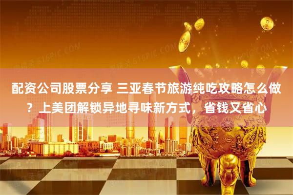 配资公司股票分享 三亚春节旅游纯吃攻略怎么做？上美团解锁异地寻味新方式，省钱又省心