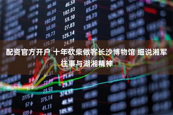 配资官方开户 十年砍柴做客长沙博物馆 细说湘军往事与湖湘精神