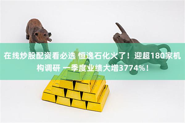 在线炒股配资看必选 恒逸石化火了！迎超180家机构调研 一季度业绩大增3774%！
