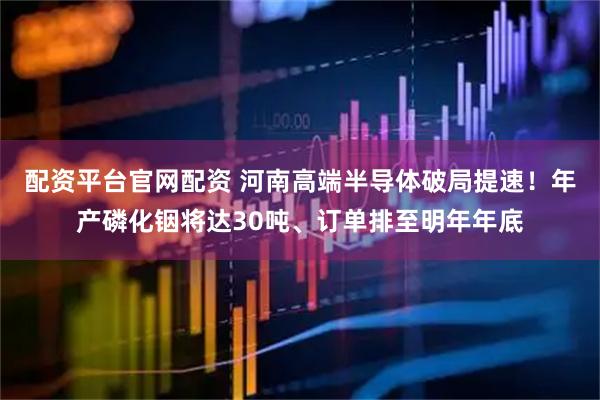 配资平台官网配资 河南高端半导体破局提速！年产磷化铟将达30吨、订单排至明年年底