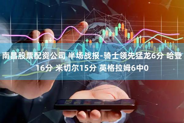 南昌股票配资公司 半场战报-骑士领先猛龙6分 哈登16分 米切尔15分 英格拉姆6中0