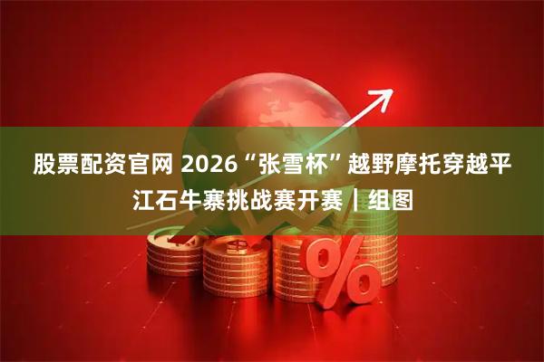 股票配资官网 2026“张雪杯”越野摩托穿越平江石牛寨挑战赛开赛｜组图