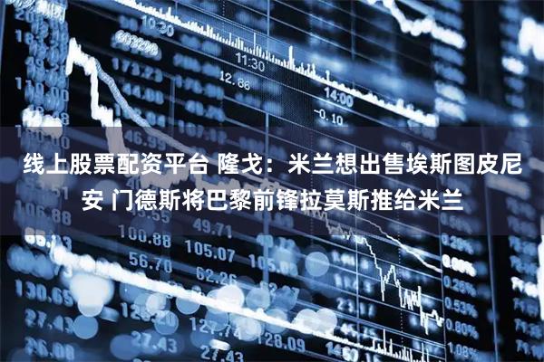 线上股票配资平台 隆戈：米兰想出售埃斯图皮尼安 门德斯将巴黎前锋拉莫斯推给米兰