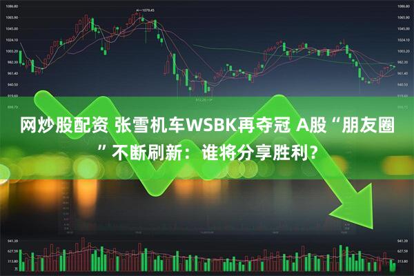 网炒股配资 张雪机车WSBK再夺冠 A股“朋友圈”不断刷新：谁将分享胜利？