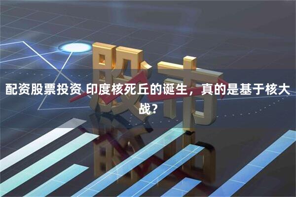 配资股票投资 印度核死丘的诞生，真的是基于核大战？