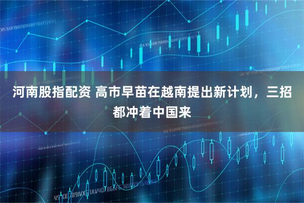 河南股指配资 高市早苗在越南提出新计划，三招都冲着中国来