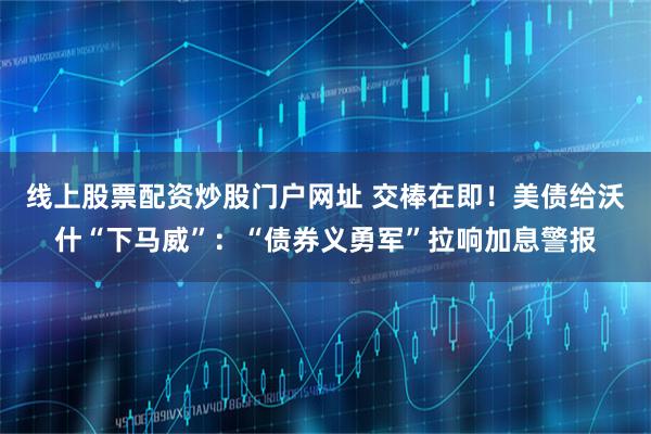 线上股票配资炒股门户网址 交棒在即！美债给沃什“下马威”：“债券义勇军”拉响加息警报