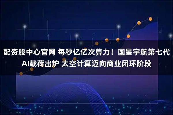 配资股中心官网 每秒亿亿次算力！国星宇航第七代AI载荷出炉 太空计算迈向商业闭环阶段