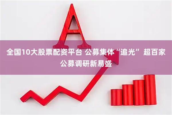 全国10大股票配资平台 公募集体“追光” 超百家公募调研新易盛