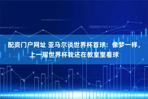 配资门户网址 亚马尔谈世界杯首球：像梦一样，上一届世界杯我还在教室里看球