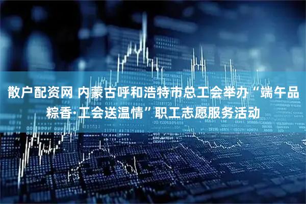 散户配资网 内蒙古呼和浩特市总工会举办“端午品粽香·工会送温情”职工志愿服务活动