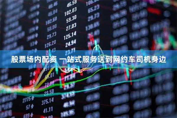 股票场内配资 一站式服务送到网约车司机身边