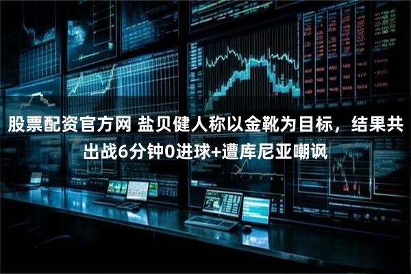 股票配资官方网 盐贝健人称以金靴为目标，结果共出战6分钟0进球+遭库尼亚嘲讽