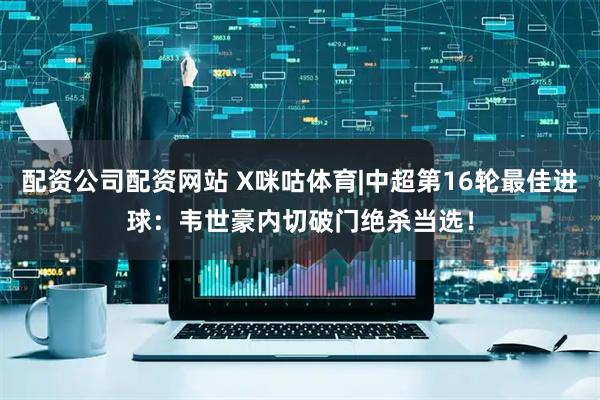 配资公司配资网站 X咪咕体育|中超第16轮最佳进球：韦世豪内切破门绝杀当选！