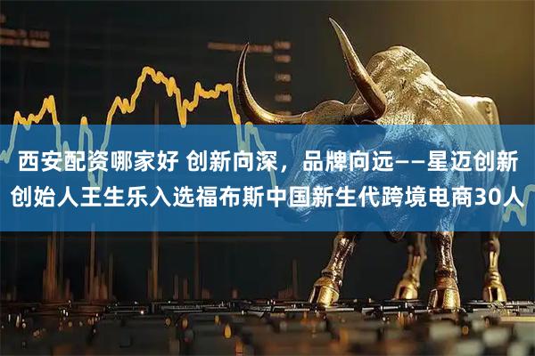 西安配资哪家好 创新向深，品牌向远——星迈创新创始人王生乐入选福布斯中国新生代跨境电商30人