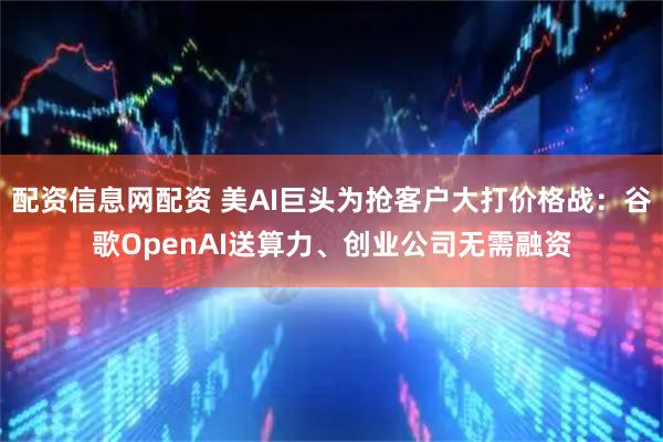 配资信息网配资 美AI巨头为抢客户大打价格战：谷歌OpenAI送算力、创业公司无需融资