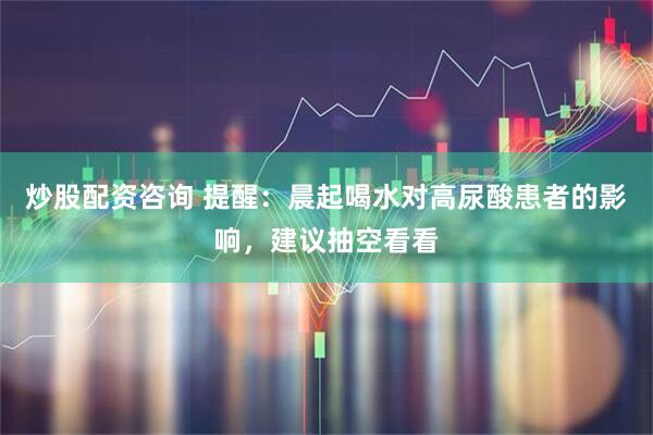炒股配资咨询 提醒：晨起喝水对高尿酸患者的影响，建议抽空看看