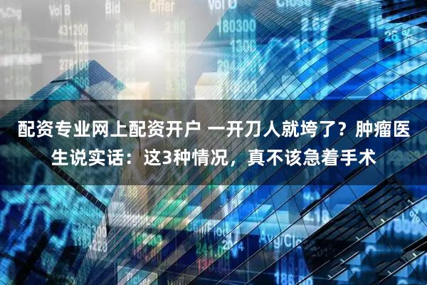 配资专业网上配资开户 一开刀人就垮了？肿瘤医生说实话：这3种情况，真不该急着手术