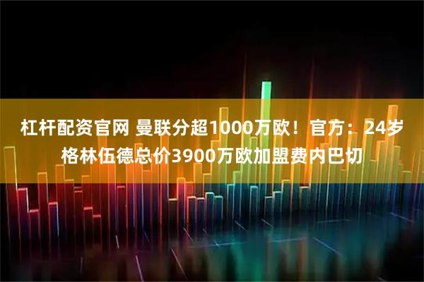 杠杆配资官网 曼联分超1000万欧！官方：24岁格林伍德总价3900万欧加盟费内巴切
