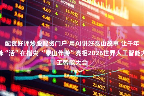配资好评炒股配资门户 用AI讲好泰山故事 让千年文脉“活”在指尖 “泰山伴游”亮相2026世界人工智能大会