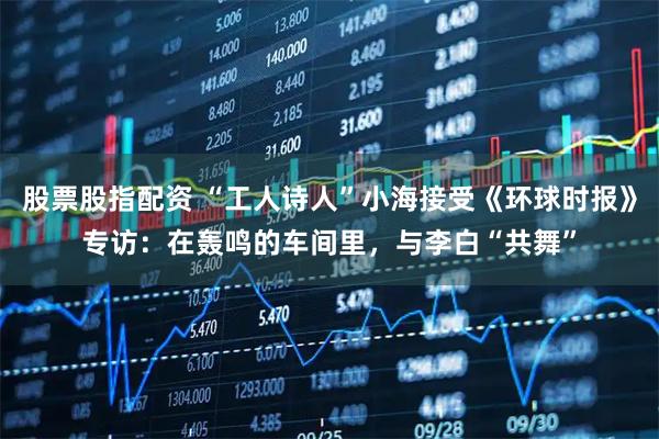 股票股指配资 “工人诗人”小海接受《环球时报》专访：在轰鸣的车间里，与李白“共舞”