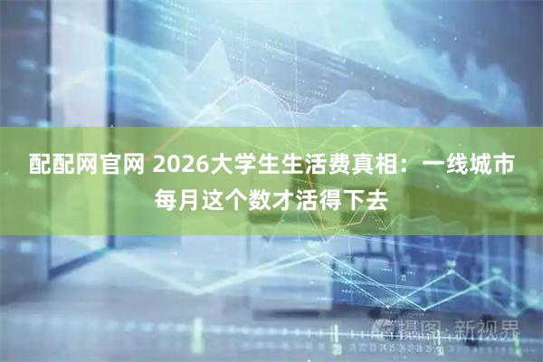 配配网官网 2026大学生生活费真相：一线城市每月这个数才活得下去