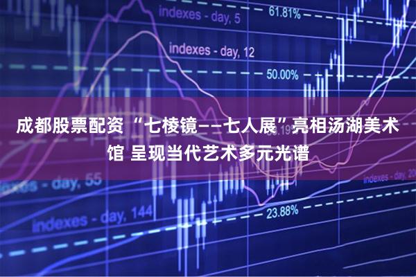 成都股票配资 “七棱镜——七人展”亮相汤湖美术馆 呈现当代艺术多元光谱