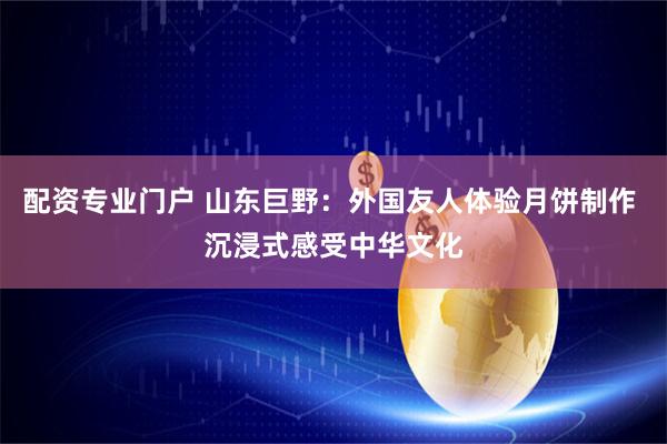 配资专业门户 山东巨野：外国友人体验月饼制作 沉浸式感受中华文化